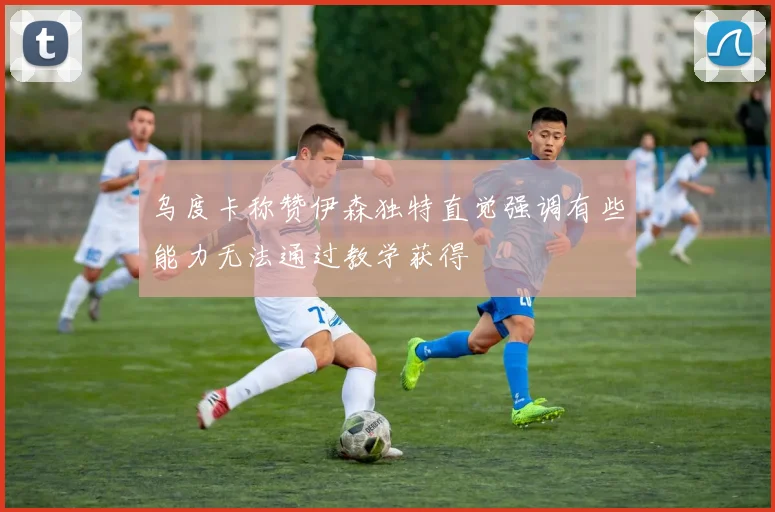 乌度卡称赞伊森独特直觉强调有些能力无法通过教学获得