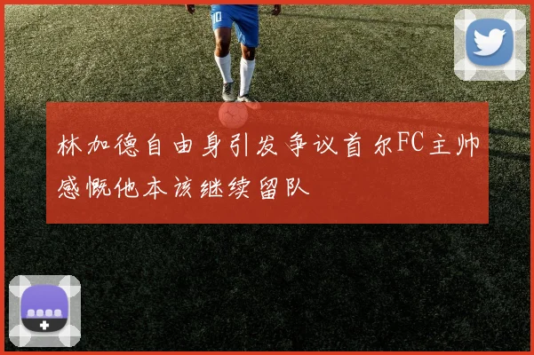 林加德自由身引发争议首尔FC主帅感慨他本该继续留队