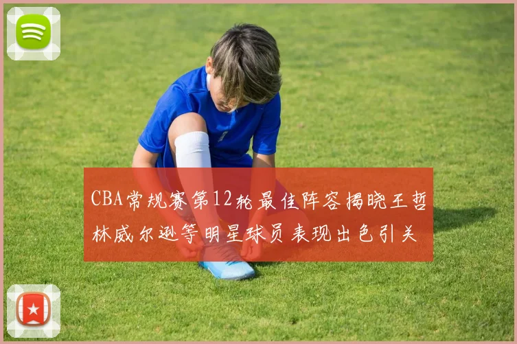 CBA常规赛第12轮最佳阵容揭晓王哲林威尔逊等明星球员表现出色引关注