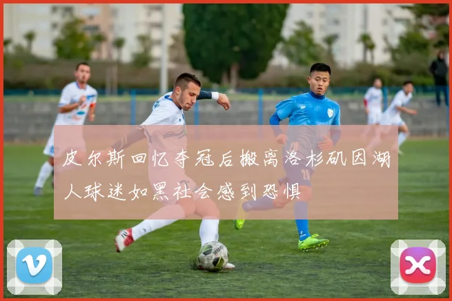 皮尔斯回忆夺冠后搬离洛杉矶因湖人球迷如黑社会感到恐惧