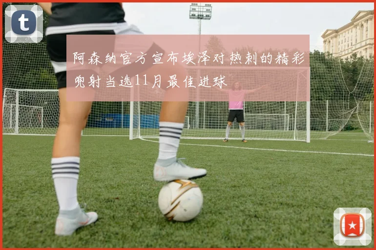 阿森纳官方宣布埃泽对热刺的精彩兜射当选11月最佳进球