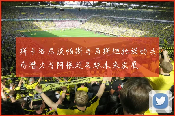 斯卡洛尼谈帕斯与马斯坦托诺的共存潜力与阿根廷足球未来发展