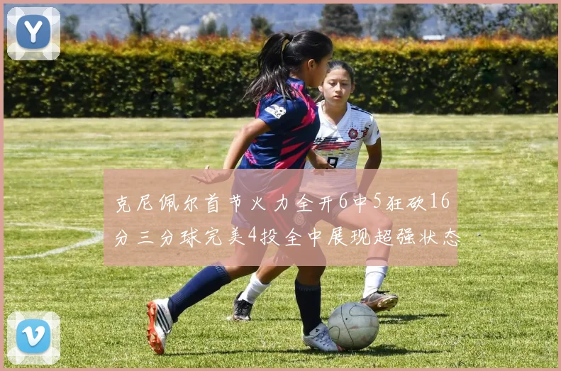 克尼佩尔首节火力全开6中5狂砍16分三分球完美4投全中展现超强状态