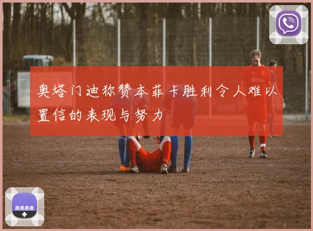 奥塔门迪称赞本菲卡胜利令人难以置信的表现与努力