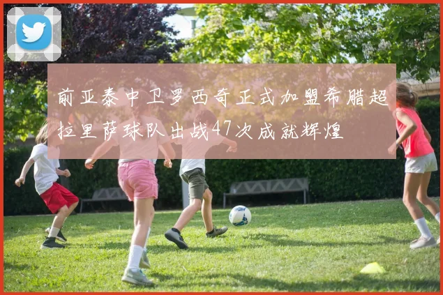 前亚泰中卫罗西奇正式加盟希腊超拉里萨球队出战47次成就辉煌