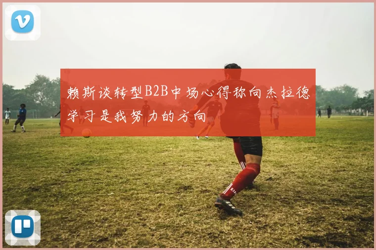 赖斯谈转型B2B中场心得称向杰拉德学习是我努力的方向