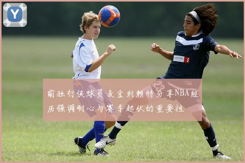 前独行侠球员麦金利赖特分享NBA经历强调耐心与赛季起伏的重要性