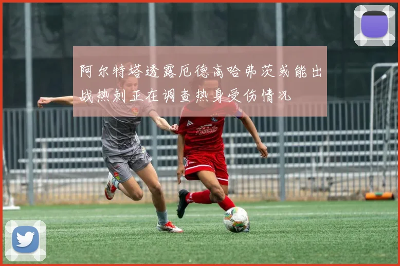 阿尔特塔透露厄德高哈弗茨或能出战热刺正在调查热身受伤情况