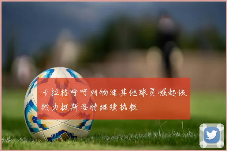 卡拉格呼吁利物浦其他球员崛起依然力挺斯洛特继续执教