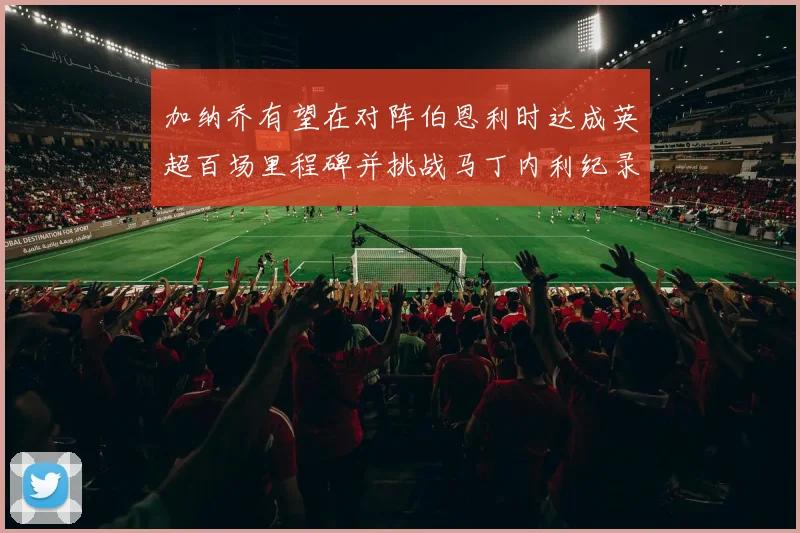 加纳乔有望在对阵伯恩利时达成英超百场里程碑并挑战马丁内利纪录