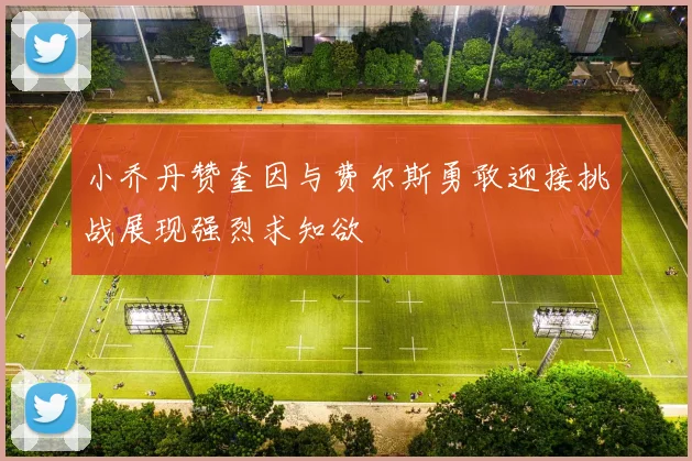 小乔丹赞奎因与费尔斯勇敢迎接挑战展现强烈求知欲