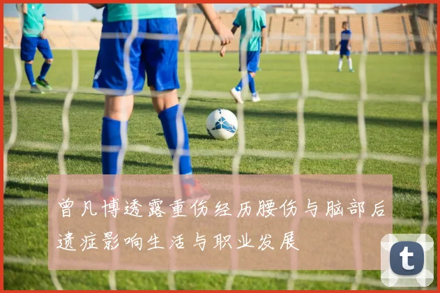曾凡博透露重伤经历腰伤与脑部后遗症影响生活与职业发展