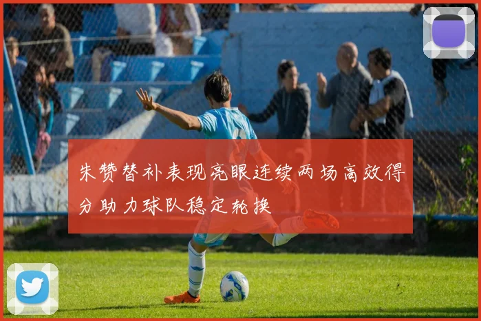 朱赞替补表现亮眼连续两场高效得分助力球队稳定轮换