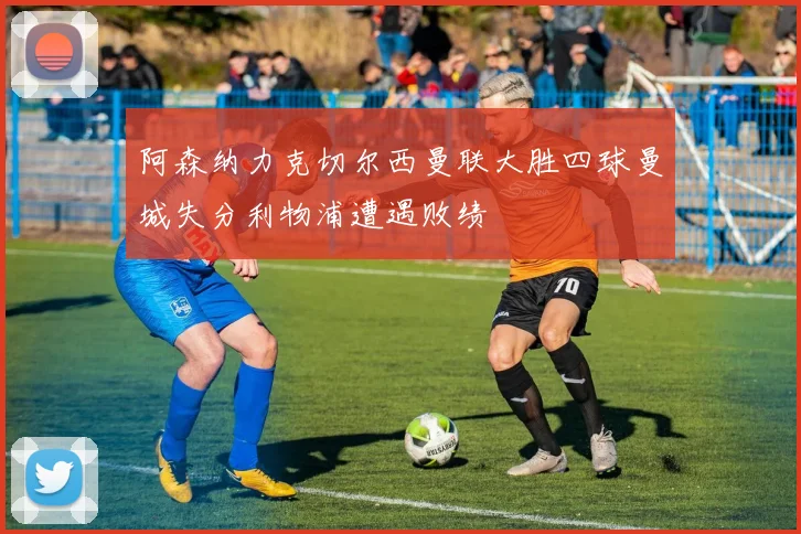 阿森纳力克切尔西曼联大胜四球曼城失分利物浦遭遇败绩