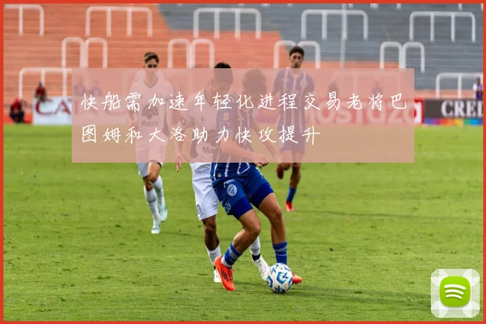 快船需加速年轻化进程交易老将巴图姆和大洛助力快攻提升