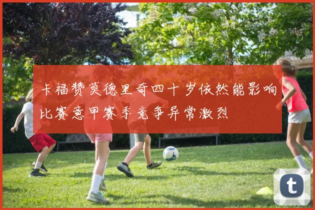 卡福赞莫德里奇四十岁依然能影响比赛意甲赛季竞争异常激烈