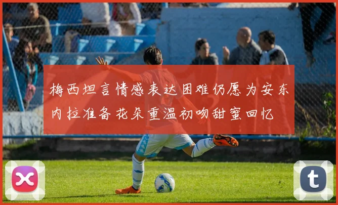 梅西坦言情感表达困难仍愿为安东内拉准备花朵重温初吻甜蜜回忆