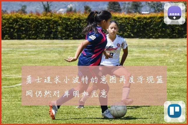 勇士追求小波特的意图再度浮现篮网仍然对库明加无意