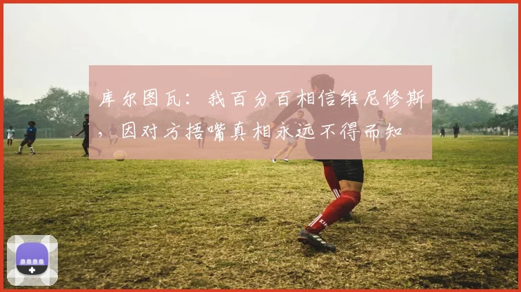 库尔图瓦：我百分百相信维尼修斯，因对方捂嘴真相永远不得而知