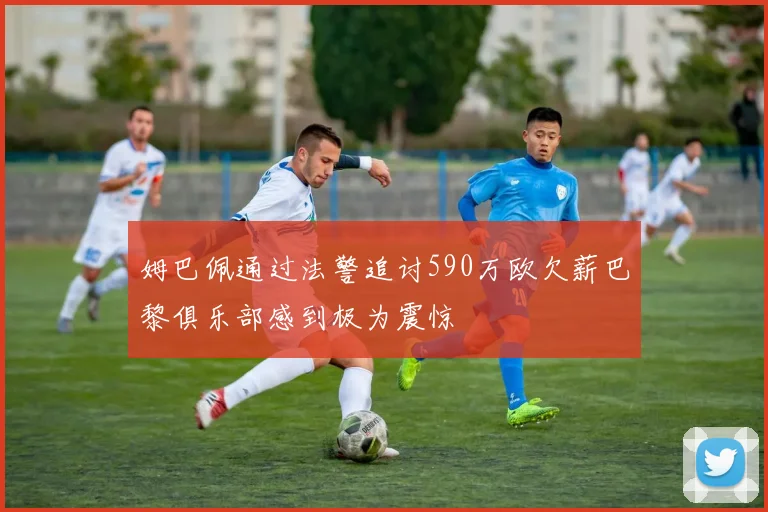 姆巴佩通过法警追讨590万欧欠薪巴黎俱乐部感到极为震惊