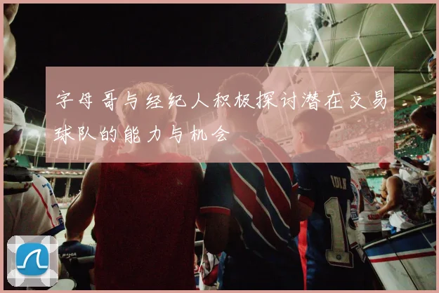 字母哥与经纪人积极探讨潜在交易球队的能力与机会