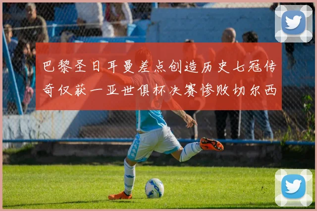 巴黎圣日耳曼差点创造历史七冠传奇仅获一亚世俱杯决赛惨败切尔西