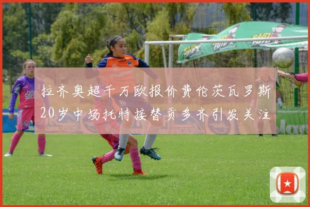拉齐奥超千万欧报价费伦茨瓦罗斯20岁中场托特接替贡多齐引发关注