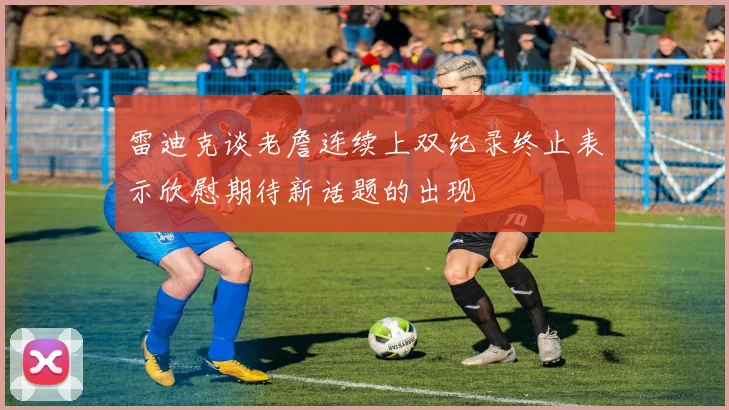 雷迪克谈老詹连续上双纪录终止表示欣慰期待新话题的出现