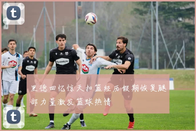 里德回忆惊天扣篮经历假期恢复腿部力量激发篮球热情