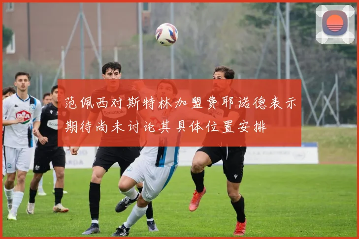 范佩西对斯特林加盟费耶诺德表示期待尚未讨论其具体位置安排
