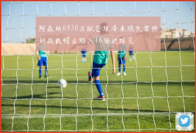 阿森纳6930万欧签埃泽表现失常热刺战戴帽后陷入16场进球荒