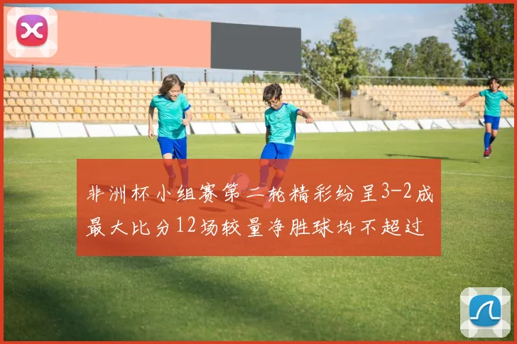 非洲杯小组赛第二轮精彩纷呈3-2成最大比分12场较量净胜球均不超过1球