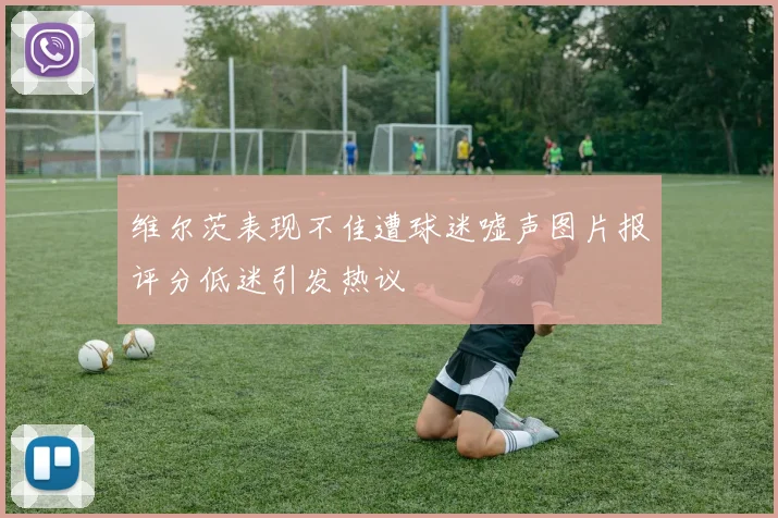 维尔茨表现不佳遭球迷嘘声图片报评分低迷引发热议