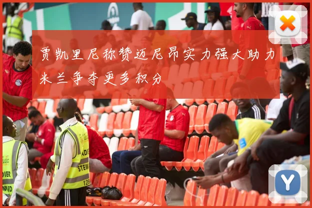 贾凯里尼称赞迈尼昂实力强大助力米兰争夺更多积分