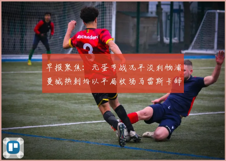 早报聚焦：元蛋节战况平淡利物浦曼城热刺均以平局收场马雷斯卡辞职引发关注