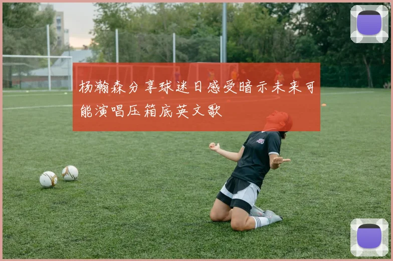 杨瀚森分享球迷日感受暗示未来可能演唱压箱底英文歌